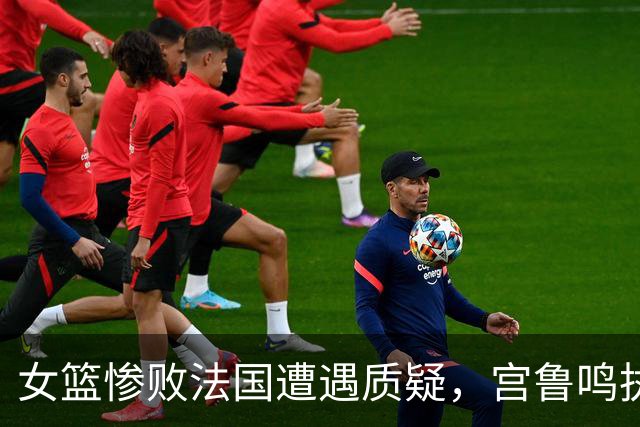 女篮惨败法国遭遇质疑，宫鲁鸣执教能力再受考验